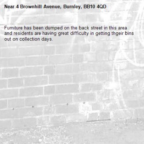 Furniture has been dumped on the back street in this area and residents are having great difficulty in getting thgeir bins out on collection days.-4 Brownhill Avenue, Burnley, BB10 4QD
