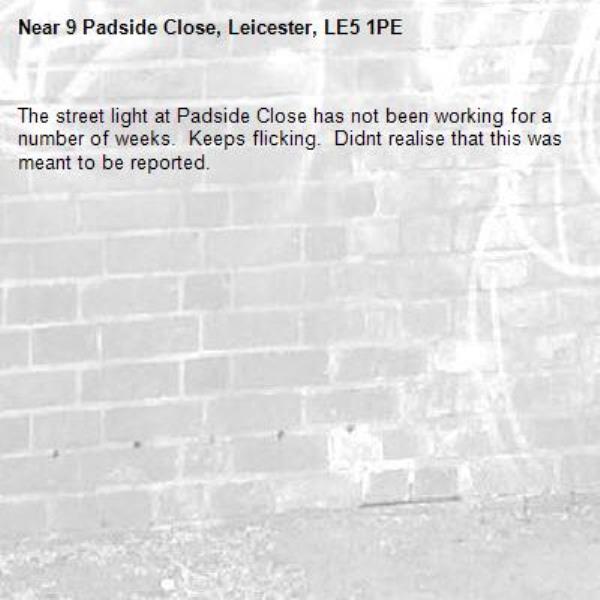 The street light at Padside Close has not been working for a number of weeks.  Keeps flicking.  Didnt realise that this was meant to be reported.   -9 Padside Close, Leicester, LE5 1PE