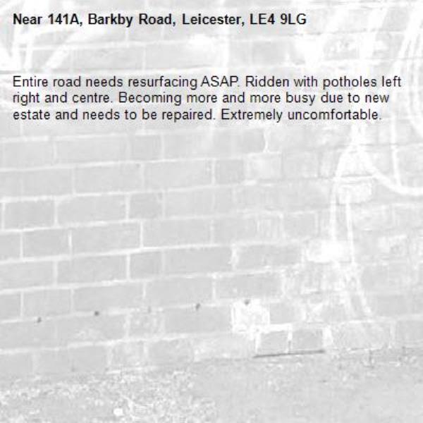 Entire road needs resurfacing ASAP. Ridden with potholes left right and centre. Becoming more and more busy due to new estate and needs to be repaired. Extremely uncomfortable. -141A, Barkby Road, Leicester, LE4 9LG