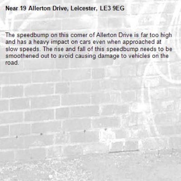 The speedbump on this corner of Allerton Drive is far too high and has a heavy impact on cars even when approached at slow speeds. The rise and fall of this speedbump needs to be smoothened out to avoid causing damage to vehicles on the road.-19 Allerton Drive, Leicester, LE3 9EG