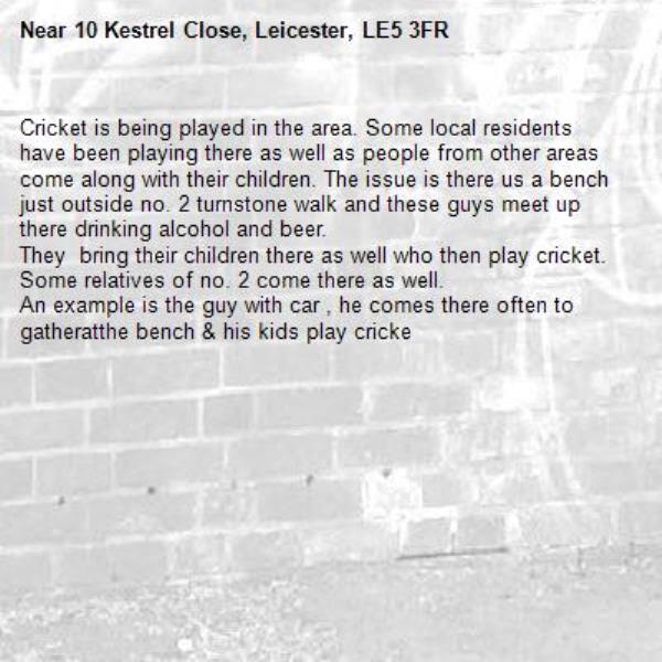 Cricket is being played in the area. Some local residents have been playing there as well as people from other areas come along with their children. The issue is there us a bench just outside no. 2 turnstone walk and these guys meet up there drinking alcohol and beer.
They  bring their children there as well who then play cricket. Some relatives of no. 2 come there as well. 
An example is the guy with car , he comes there often to gatheratthe bench & his kids play cricke-10 Kestrel Close, Leicester, LE5 3FR