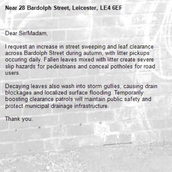 Dear Sir/Madam,

I request an increase in street sweeping and leaf clearance across Bardolph Street during autumn, with litter pickups occuring daily. Fallen leaves mixed with litter create severe slip hazards for pedestrians and conceal potholes for road users.

Decaying leaves also wash into storm gullies, causing drain blockages and localized surface flooding. Temporarily boosting clearance patrols will maintain public safety and protect municipal drainage infrastructure.

Thank you.-28 Bardolph Street, Leicester, LE4 6EF