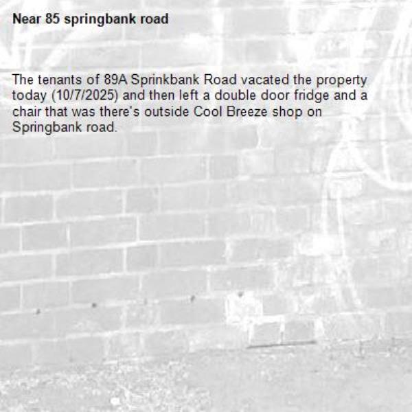 The tenants of 89A Sprinkbank Road vacated the property today (10/7/2025) and then left a double door fridge and a chair that was there's outside Cool Breeze shop on Springbank road.-85 springbank road