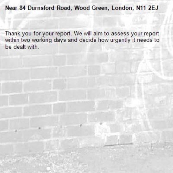 Thank you for your report. We will aim to assess your report within two working days and decide how urgently it needs to be dealt with.-84 Durnsford Road, Wood Green, London, N11 2EJ