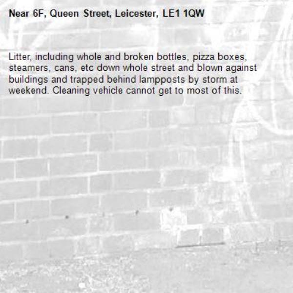 Litter, including whole and broken bottles, pizza boxes, steamers, cans, etc down whole street and blown against buildings and trapped behind lampposts by storm at weekend. Cleaning vehicle cannot get to most of this.-6F, Queen Street, Leicester, LE1 1QW