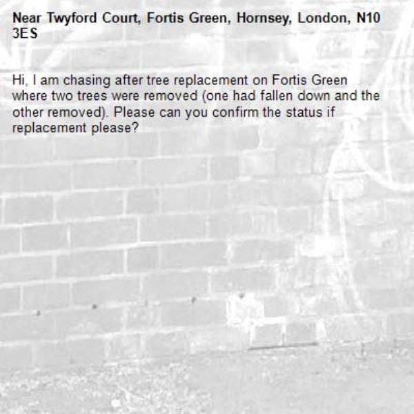 Hi, I am chasing after tree replacement on Fortis Green where two trees were removed (one had fallen down and the other removed). Please can you confirm the status if replacement please?-Twyford Court, Fortis Green, Hornsey, London, N10 3ES