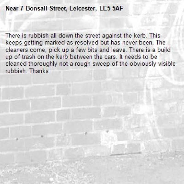 There is rubbish all down the street against the kerb. This keeps getting marked as resolved but has never been. The cleaners come, pick up a few bits and leave. There is a build up of trash on the kerb between the cars. It needs to be cleaned thoroughly not a rough sweep of the obviously visible rubbish. Thanks-7 Bonsall Street, Leicester, LE5 5AF