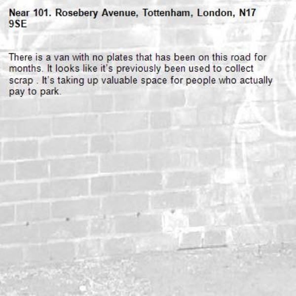 There is a van with no plates that has been on this road for months. It looks like it’s previously been used to collect scrap . It’s taking up valuable space for people who actually pay to park. -101. Rosebery Avenue, Tottenham, London, N17 9SE