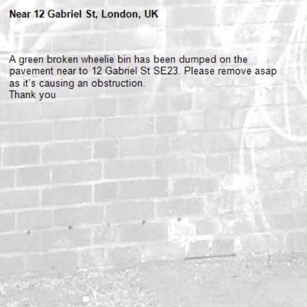 A green broken wheelie bin has been dumped on the pavement near to 12 Gabriel St SE23. Please remove asap as it’s causing an obstruction. 
Thank you -12 Gabriel St, London, UK