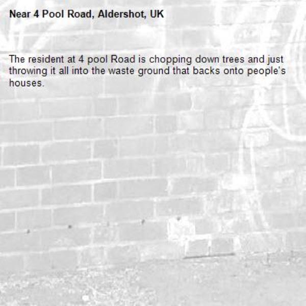 The resident at 4 pool Road is chopping down trees and just throwing it all into the waste ground that backs onto people's houses. -4 Pool Road, Aldershot, UK