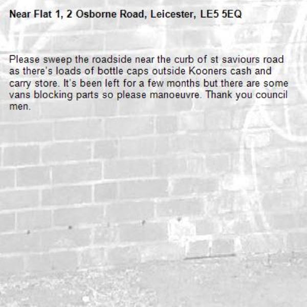 Please sweep the roadside near the curb of st saviours road as there’s loads of bottle caps outside Kooners cash and carry store. It’s been left for a few months but there are some vans blocking parts so please manoeuvre. Thank you council men. -Flat 1, 2 Osborne Road, Leicester, LE5 5EQ