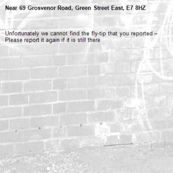 Unfortunately we cannot find the fly-tip that you reported – Please report it again if it is still there-69 Grosvenor Road, Green Street East, E7 8HZ