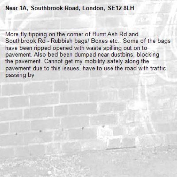 More fly tipping on the corner of Burnt Ash Rd and Southbrook Rd - Rubbish bags/ Boxes etc.. Some of the bags have been ripped opened with waste spilling out on to pavement. Also bed been dumped near dustbins, blocking the pavement. Cannot get my mobility safely along the pavement due to this issues, have to use the road with traffic passing by-1A, Southbrook Road, London, SE12 8LH