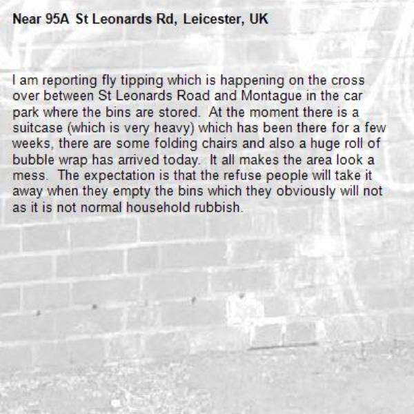 I am reporting fly tipping which is happening on the cross over between St Leonards Road and Montague in the car park where the bins are stored.  At the moment there is a suitcase (which is very heavy) which has been there for a few weeks, there are some folding chairs and also a huge roll of bubble wrap has arrived today.  It all makes the area look a mess.  The expectation is that the refuse people will take it away when they empty the bins which they obviously will not as it is not normal household rubbish. -95A St Leonards Rd, Leicester, UK