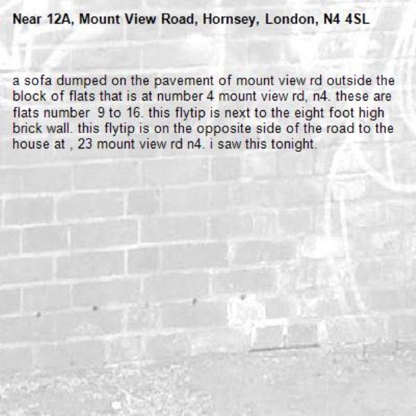 a sofa dumped on the pavement of mount view rd outside the block of flats that is at number 4 mount view rd, n4. these are flats number  9 to 16. this flytip is next to the eight foot high brick wall. this flytip is on the opposite side of the road to the house at , 23 mount view rd n4. i saw this tonight. -12A, Mount View Road, Hornsey, London, N4 4SL