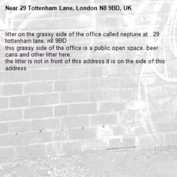 litter on the grassy side of the office called neptune at , 29 tottenham lane, n8 9BD
this grassy side of the office is a public open space. beer cans and other litter here.
the litter is not in front of this address it is on the side of this address-29 Tottenham Lane, London N8 9BD, UK