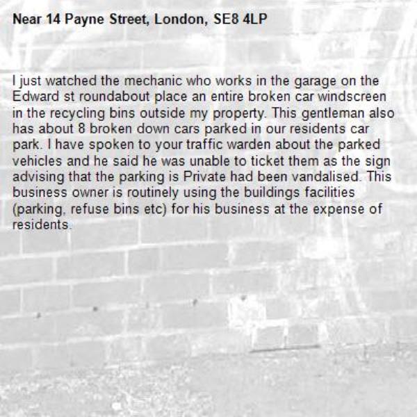 I just watched the mechanic who works in the garage on the Edward st roundabout place an entire broken car windscreen in the recycling bins outside my property. This gentleman also has about 8 broken down cars parked in our residents car park. I have spoken to your traffic warden about the parked vehicles and he said he was unable to ticket them as the sign advising that the parking is Private had been vandalised. This business owner is routinely using the buildings facilities (parking, refuse bins etc) for his business at the expense of residents. -14 Payne Street, London, SE8 4LP