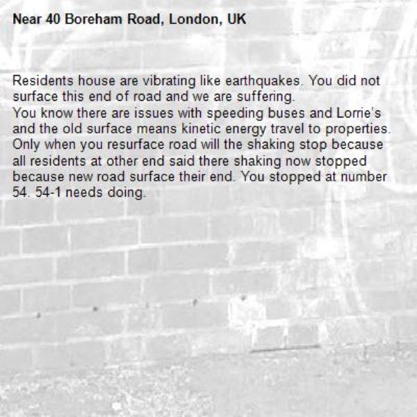 Residents house are vibrating like earthquakes. You did not surface this end of road and we are suffering. 
You know there are issues with speeding buses and Lorrie’s and the old surface means kinetic energy travel to properties. Only when you resurface road will the shaking stop because all residents at other end said there shaking now stopped because new road surface their end. You stopped at number 54. 54-1 needs doing. -40 Boreham Road, London, UK