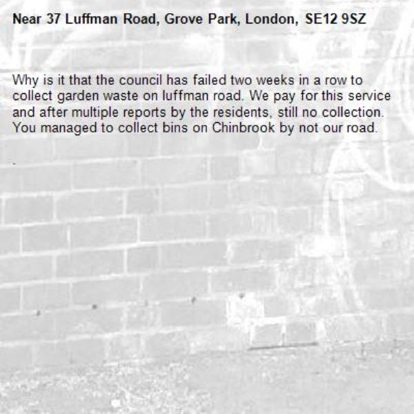 Why is it that the council has failed two weeks in a row to collect garden waste on luffman road. We pay for this service and after multiple reports by the residents, still no collection. You managed to collect bins on Chinbrook by not our road. 

.  -37 Luffman Road, Grove Park, London, SE12 9SZ