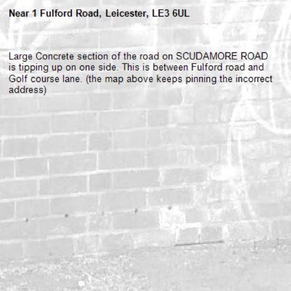 Large Concrete section of the road on SCUDAMORE ROAD is tipping up on one side. This is between Fulford road and Golf course lane. (the map above keeps pinning the incorrect address)-1 Fulford Road, Leicester, LE3 6UL