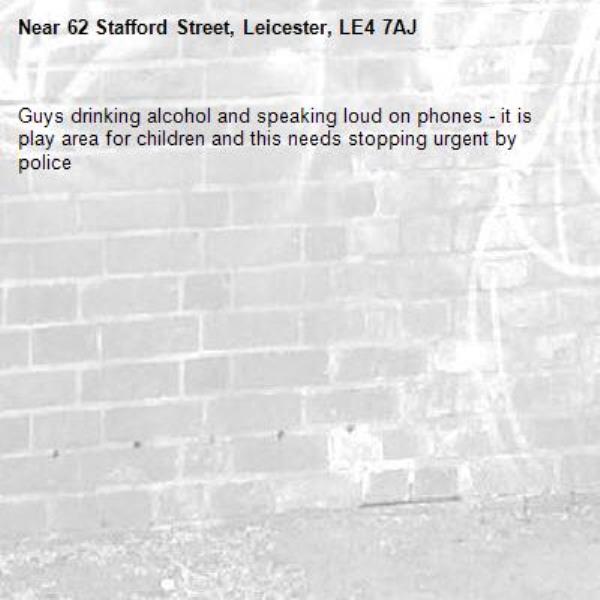 Guys drinking alcohol and speaking loud on phones - it is play area for children and this needs stopping urgent by police -62 Stafford Street, Leicester, LE4 7AJ