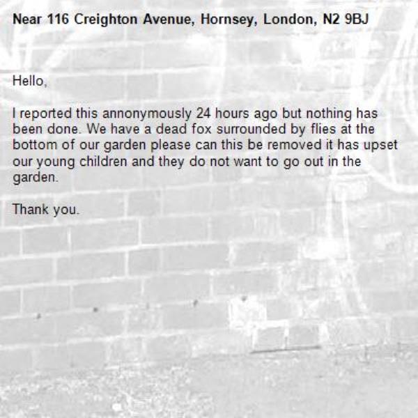 Hello,

I reported this annonymously 24 hours ago but nothing has been done. We have a dead fox surrounded by flies at the bottom of our garden please can this be removed it has upset our young children and they do not want to go out in the garden. 

Thank you.  -116 Creighton Avenue, Hornsey, London, N2 9BJ