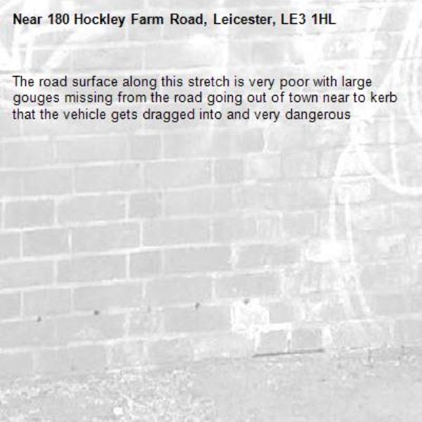 The road surface along this stretch is very poor with large gouges missing from the road going out of town near to kerb that the vehicle gets dragged into and very dangerous -180 Hockley Farm Road, Leicester, LE3 1HL