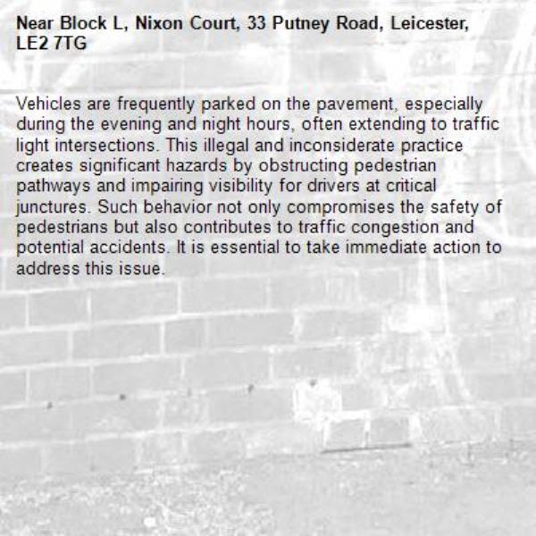 Vehicles are frequently parked on the pavement, especially during the evening and night hours, often extending to traffic light intersections. This illegal and inconsiderate practice creates significant hazards by obstructing pedestrian pathways and impairing visibility for drivers at critical junctures. Such behavior not only compromises the safety of pedestrians but also contributes to traffic congestion and potential accidents. It is essential to take immediate action to address this issue. -Block L, Nixon Court, 33 Putney Road, Leicester, LE2 7TG