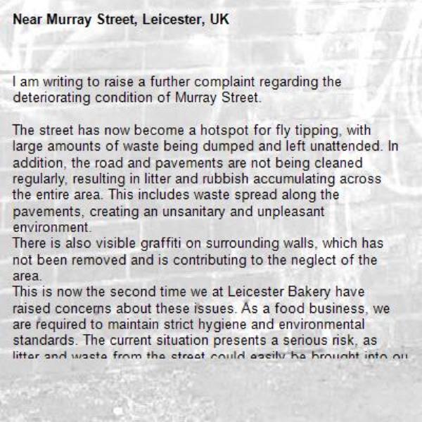 I am writing to raise a further complaint regarding the deteriorating condition of Murray Street.

The street has now become a hotspot for fly tipping, with large amounts of waste being dumped and left unattended. In addition, the road and pavements are not being cleaned regularly, resulting in litter and rubbish accumulating across the entire area. This includes waste spread along the pavements, creating an unsanitary and unpleasant environment.
There is also visible graffiti on surrounding walls, which has not been removed and is contributing to the neglect of the area.
This is now the second time we at Leicester Bakery have raised concerns about these issues. As a food business, we are required to maintain strict hygiene and environmental standards. The current situation presents a serious risk, as litter and waste from the street could easily be brought into our premises, either by wind, pests, or general movement around the site.

We also have a responsibility to monitor and maintain the cleanliness and safety of our perimeter. However, the ongoing neglect of Murray Street is making this increasingly difficult and poses a potential risk to both our operations and compliance with food safety regulations.

We urgently request that the following actions be taken:

Immediate clearance of all fly-tipped waste
Regular street cleaning to maintain hygiene standards
Removal of graffiti from surrounding walls
Ongoing monitoring to prevent further dumping

This situation requires prompt attention to prevent further deterioration and to ensure the area is safe, clean, and suitable for businesses operating nearby.

Kind regards,-Murray Street, Leicester, UK