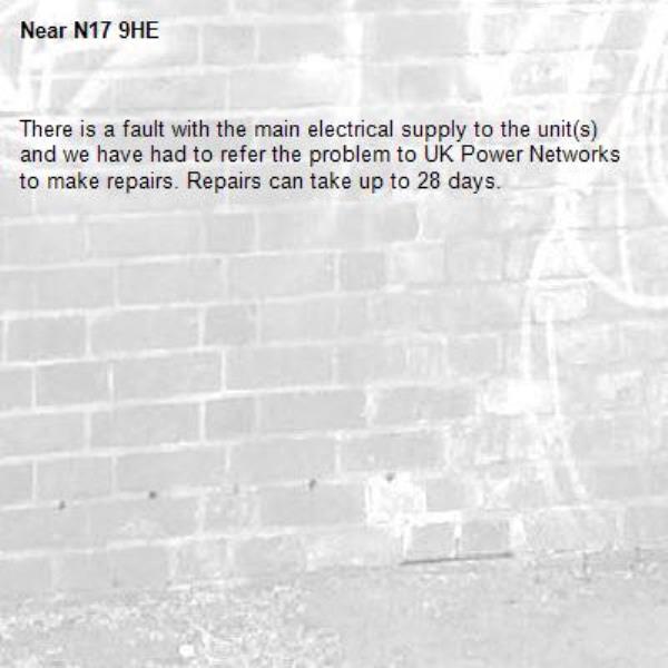 There is a fault with the main electrical supply to the unit(s) and we have had to refer the problem to UK Power Networks to make repairs. Repairs can take up to 28 days.-N17 9HE
