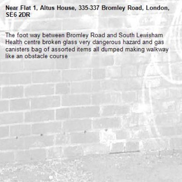 The foot way between Bromley Road and South Lewisham Health centre broken glass very dangerous hazard and gas canisters bag of assorted items all dumped making walkway like an obstacle course-Flat 1, Altus House, 335-337 Bromley Road, London, SE6 2DR