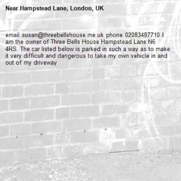 email susan@threebellshouse.me.uk phone 02083487710 I am the owner of Three Bells House Hampstead Lane N6 4RS. The car listed below is parked in such a way as to make it very difficult and dangerous to take my own vehicle in and out of my driveway -Hampstead Lane, London, UK