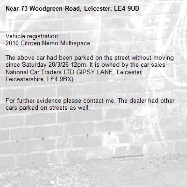 Vehicle registration: 
2010 Citroen Nemo Multispace.

The above car had been parked on the street without moving since Saturday 28/3/26 12pm. It is owned by the car sales National Car Traders LTD GIPSY LANE, Leicester, Leicestershire, LE4 9BX).


For further evidence please contact me. The dealer had other cars parked on streets as well.

-73 Woodgreen Road, Leicester, LE4 9UD
