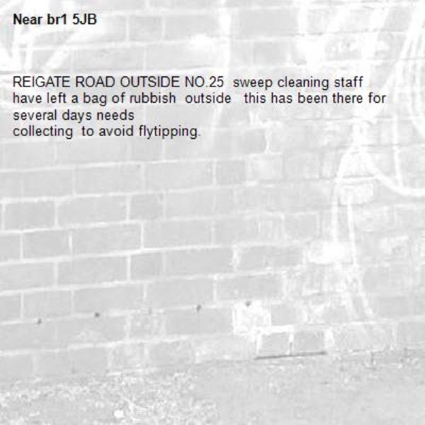 REIGATE ROAD OUTSIDE NO.25  sweep cleaning staff have left a bag of rubbish  outside   this has been there for several days needs 
collecting  to avoid flytipping.-br1 5JB