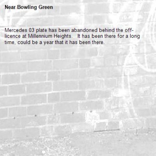 Mercedes 03 plate has been abandoned behind the off-licence at Millennium Heights.   It has been there for a long time, could be a year that it has been there. -Bowling Green