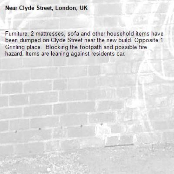 Furniture, 2 mattresses, sofa and other household items have been dumped on Clyde Street near the new build. Opposite 1 Grinling place.  Blocking the footpath and possible fire hazard. Items are leaning against residents car.-Clyde Street, London, UK