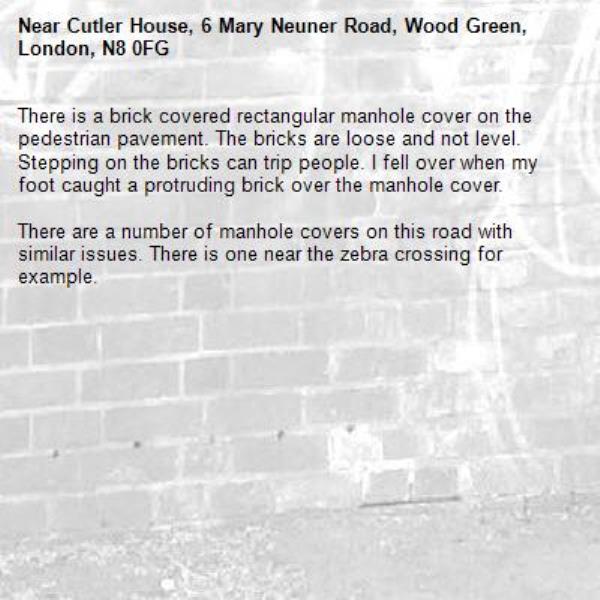 There is a brick covered rectangular manhole cover on the pedestrian pavement. The bricks are loose and not level. Stepping on the bricks can trip people. I fell over when my foot caught a protruding brick over the manhole cover.

There are a number of manhole covers on this road with similar issues. There is one near the zebra crossing for example. -Cutler House, 6 Mary Neuner Road, Wood Green, London, N8 0FG