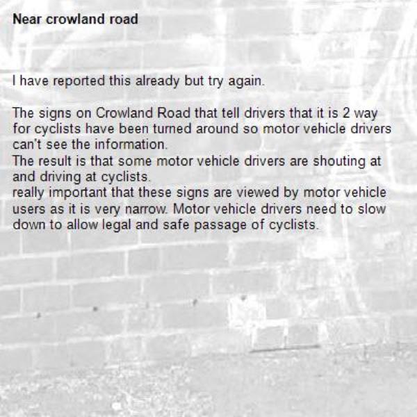 I have reported this already but try again.

The signs on Crowland Road that tell drivers that it is 2 way for cyclists have been turned around so motor vehicle drivers can't see the information.
The result is that some motor vehicle drivers are shouting at and driving at cyclists.
really important that these signs are viewed by motor vehicle users as it is very narrow. Motor vehicle drivers need to slow down to allow legal and safe passage of cyclists. -crowland road