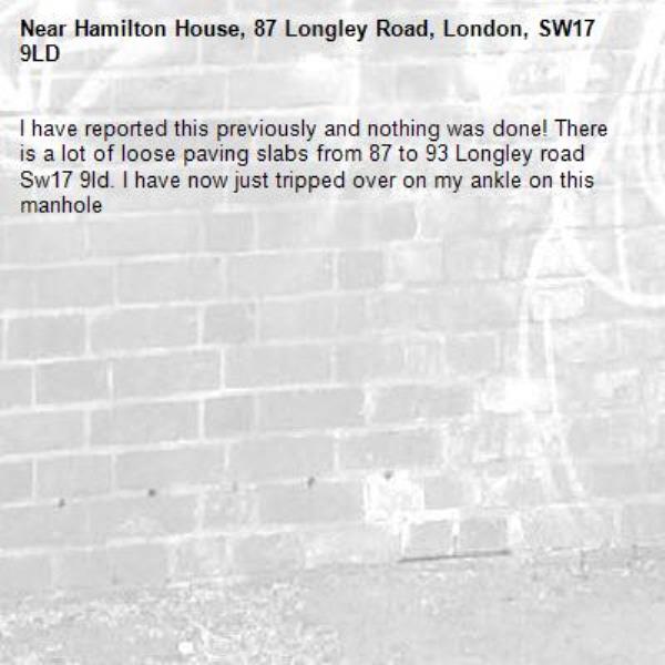 I have reported this previously and nothing was done! There is a lot of loose paving slabs from 87 to 93 Longley road Sw17 9ld. I have now just tripped over on my ankle on this manhole-Hamilton House, 87 Longley Road, London, SW17 9LD