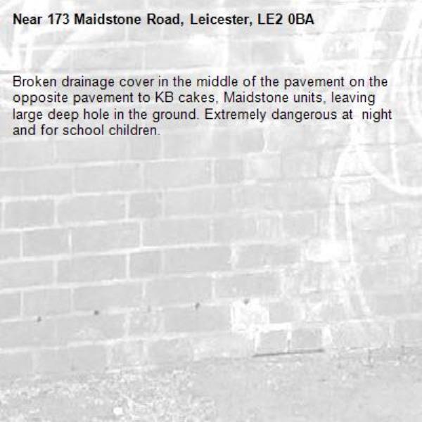 Broken drainage cover in the middle of the pavement on the opposite pavement to KB cakes, Maidstone units, leaving large deep hole in the ground. Extremely dangerous at  night and for school children. -173 Maidstone Road, Leicester, LE2 0BA