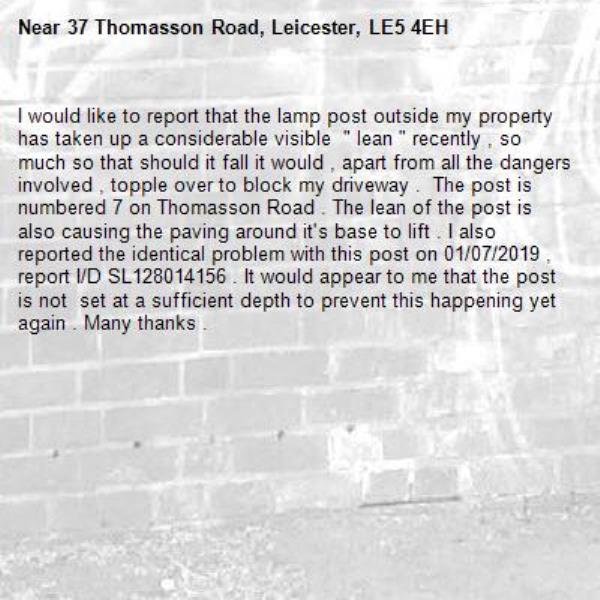 I would like to report that the lamp post outside my property has taken up a considerable visible  " lean " recently , so much so that should it fall it would , apart from all the dangers involved , topple over to block my driveway .  The post is numbered 7 on Thomasson Road . The lean of the post is also causing the paving around it's base to lift . I also reported the identical problem with this post on 01/07/2019 , report I/D SL128014156 . It would appear to me that the post is not  set at a sufficient depth to prevent this happening yet again . Many thanks .-37 Thomasson Road, Leicester, LE5 4EH
