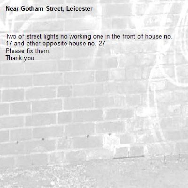 Two of street lights no working one in the front of house no. 17 and other opposite house no. 27
Please fix them.
Thank you -Gotham Street, Leicester