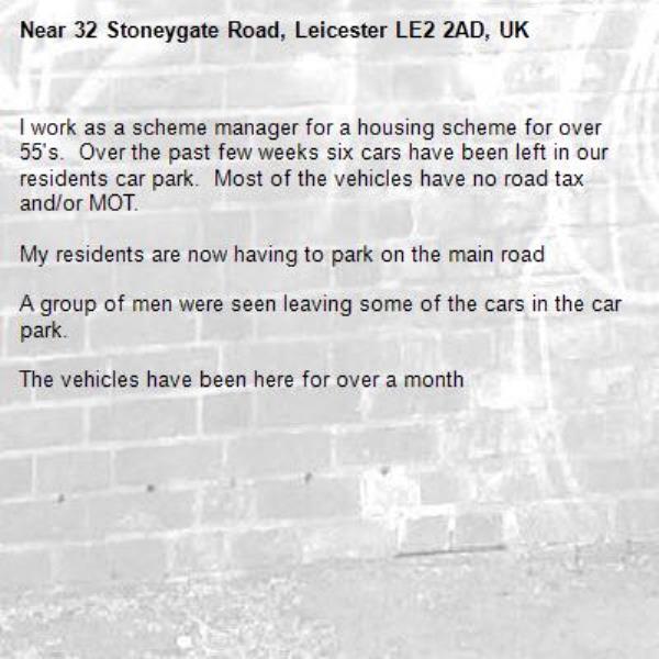 I work as a scheme manager for a housing scheme for over 55's.  Over the past few weeks six cars have been left in our residents car park.  Most of the vehicles have no road tax and/or MOT.

My residents are now having to park on the main road

A group of men were seen leaving some of the cars in the car park.

The vehicles have been here for over a month-32 Stoneygate Road, Leicester LE2 2AD, UK