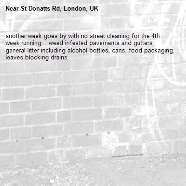 another week goes by with no street cleaning for the 4th week running :  weed infested pavements and gutters,  general litter including alcohol bottles, cans, food packaging, leaves blocking drains
-St Donatts Rd, London, UK