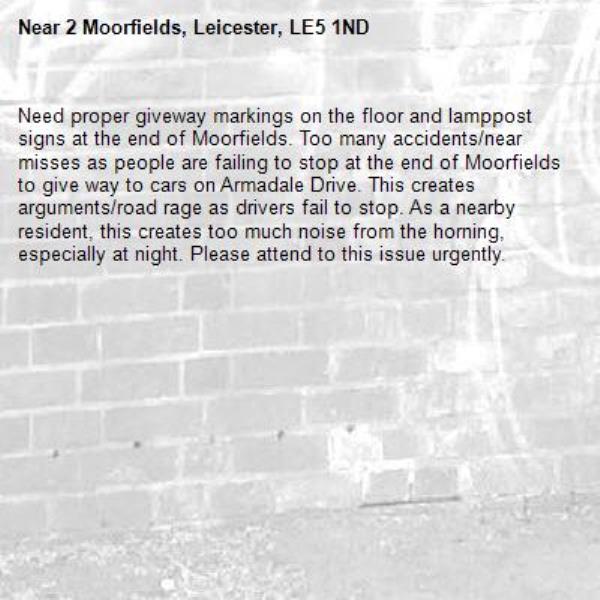 Need proper giveway markings on the floor and lamppost signs at the end of Moorfields. Too many accidents/near misses as people are failing to stop at the end of Moorfields to give way to cars on Armadale Drive. This creates arguments/road rage as drivers fail to stop. As a nearby resident, this creates too much noise from the horning, especially at night. Please attend to this issue urgently. -2 Moorfields, Leicester, LE5 1ND