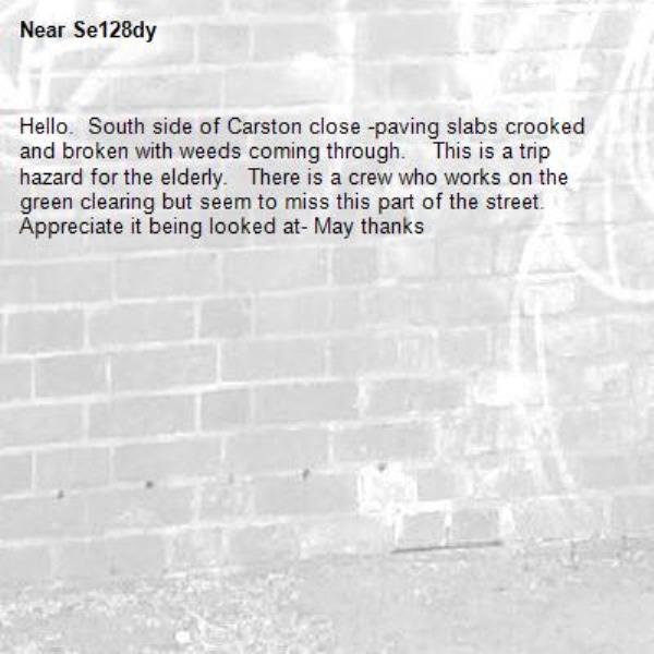 Hello.  South side of Carston close -paving slabs crooked  and broken with weeds coming through.    This is a trip hazard for the elderly.   There is a crew who works on the green clearing but seem to miss this part of the street.    Appreciate it being looked at- May thanks -Se128dy