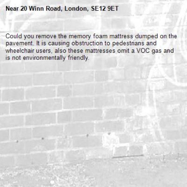 Could you remove the memory foam mattress dumped on the pavement. It is causing obstruction to pedestrians and wheelchair users, also these mattresses omit a VOC gas and is not environmentally friendly.-20 Winn Road, London, SE12 9ET