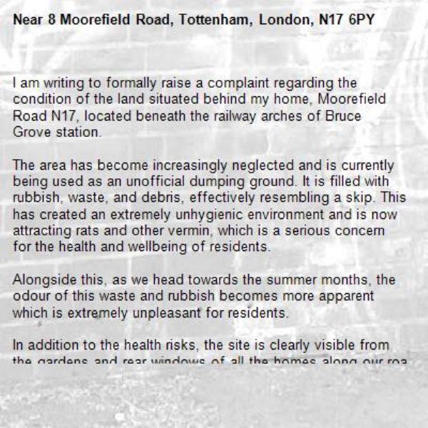 I am writing to formally raise a complaint regarding the condition of the land situated behind my home, Moorefield Road N17, located beneath the railway arches of Bruce Grove station.

The area has become increasingly neglected and is currently being used as an unofficial dumping ground. It is filled with rubbish, waste, and debris, effectively resembling a skip. This has created an extremely unhygienic environment and is now attracting rats and other vermin, which is a serious concern for the health and wellbeing of residents.

Alongside this, as we head towards the summer months, the odour of this waste and rubbish becomes more apparent which is extremely unpleasant for residents.

In addition to the health risks, the site is clearly visible from the gardens and rear windows of all the homes along our road. It has become a significant eyesore and is having a negative impact on the quality of life for everyone living here.

I kindly request that this matter is investigated as soon as possible and that appropriate action is taken to clear the waste, secure the area and prevent further misuse.

I would appreciate a prompt response outlining the steps that will be taken to address this issue.

If there is someone else whom I should be discussing this matter with, I would greatly appreciate it if you could share any contact details or information in order to resolve the issue promptly.-8 Moorefield Road, Tottenham, London, N17 6PY