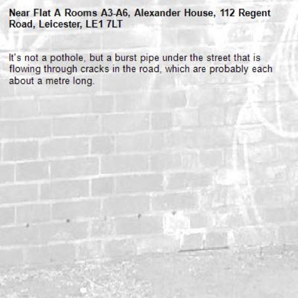 It&#39;s not a pothole, but a burst pipe under the street that is flowing through cracks in the road, which are probably each about a metre long. -Flat A Rooms A3-A6, Alexander House, 112 Regent Road, Leicester, LE1 7LT