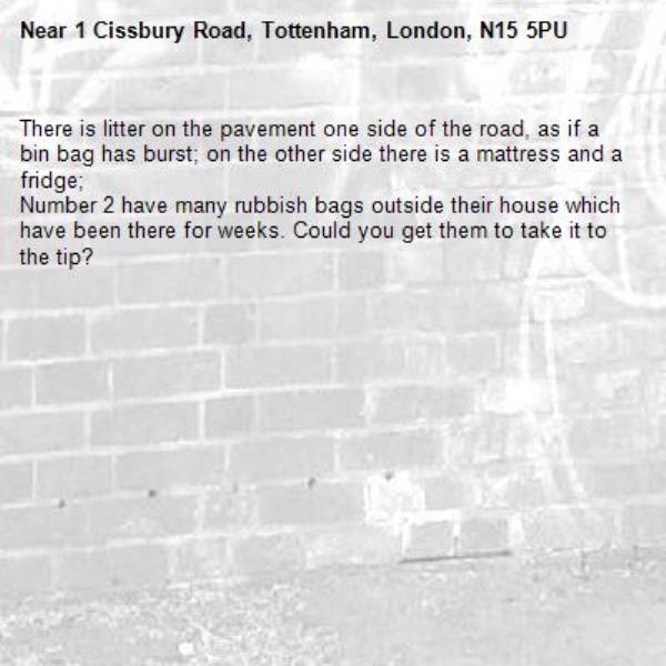 There is litter on the pavement one side of the road, as if a bin bag has burst; on the other side there is a mattress and a fridge;
Number 2 have many rubbish bags outside their house which have been there for weeks. Could you get them to take it to the tip?-1 Cissbury Road, Tottenham, London, N15 5PU
